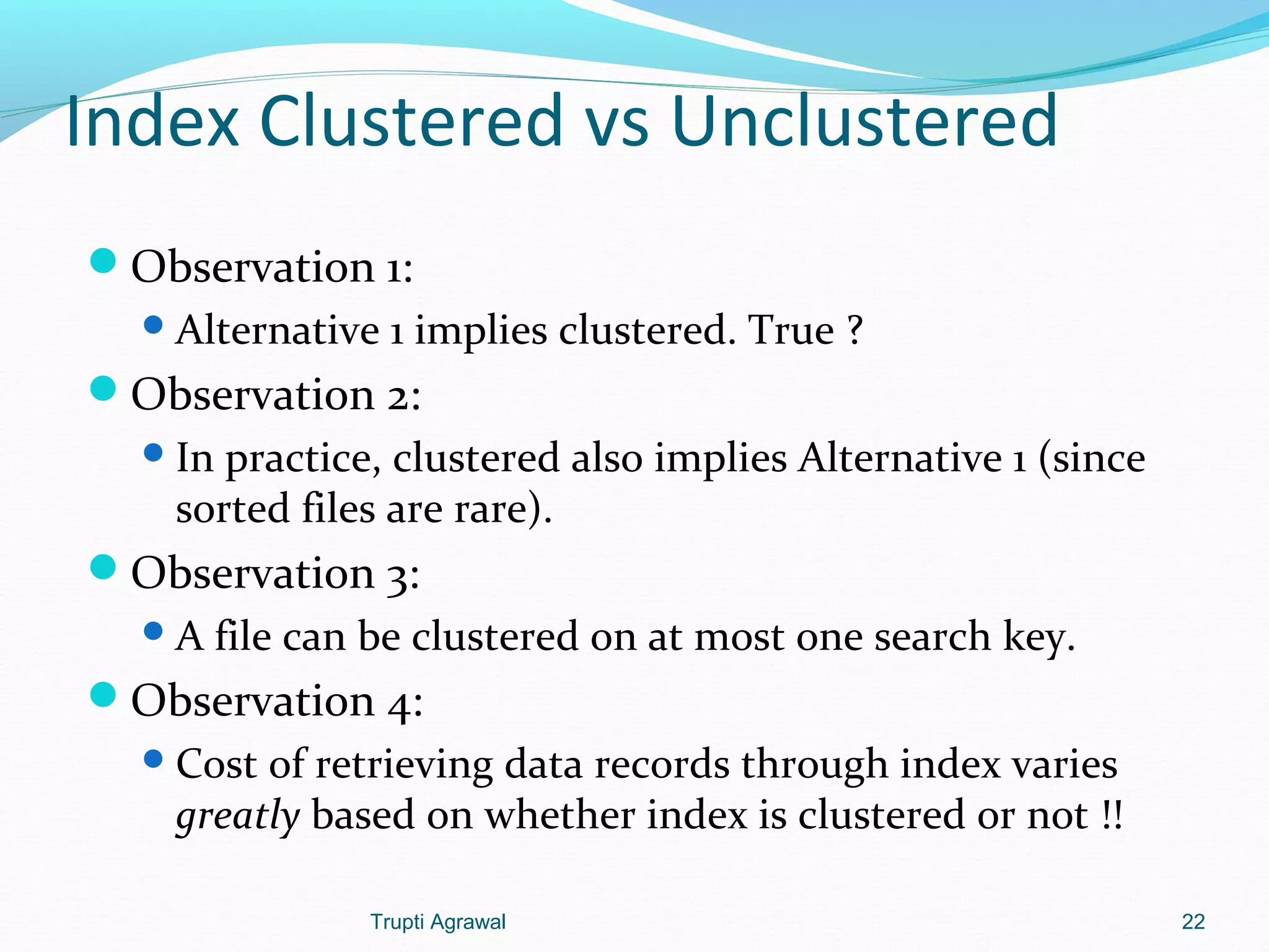 Index Clustered vs Unclustered 
Observation 1: 
Alternative 1 implies clustered. True ? 
Observation 2: 
In practice, clustered also implies Alternative 1 (since 
sorted files are rare). 
Observation 3: 
A file can be clustered on at most one search key. 
Observation 4: 
Cost of retrieving data records through index varies 
greatly based on whether index is clustered or not !! 
Trupti Agrawal 22 
 