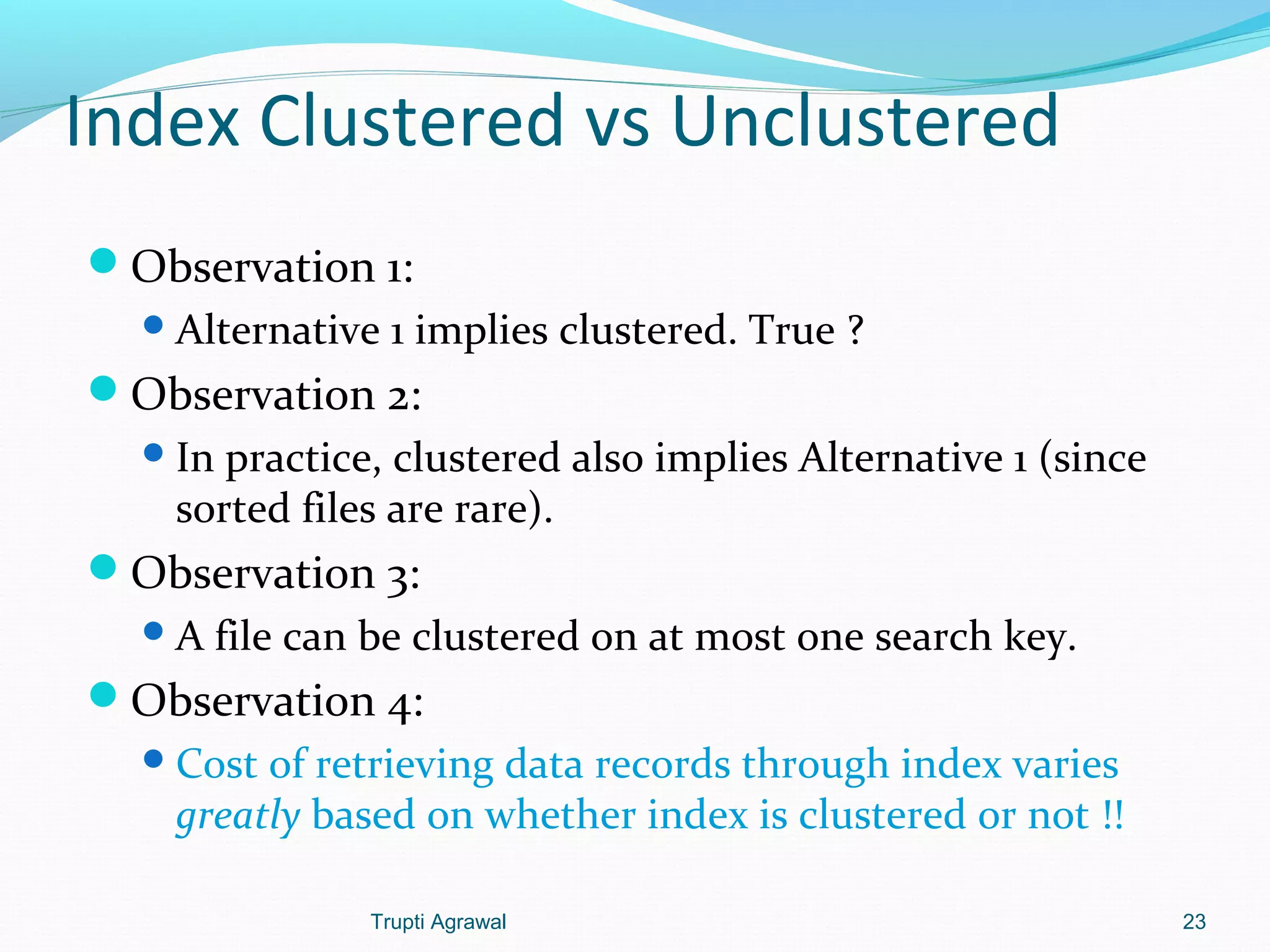 Index Clustered vs Unclustered 
Observation 1: 
Alternative 1 implies clustered. True ? 
Observation 2: 
In practice, clustered also implies Alternative 1 (since 
sorted files are rare). 
Observation 3: 
A file can be clustered on at most one search key. 
Observation 4: 
Cost of retrieving data records through index varies 
greatly based on whether index is clustered or not !! 
Trupti Agrawal 23 
 
