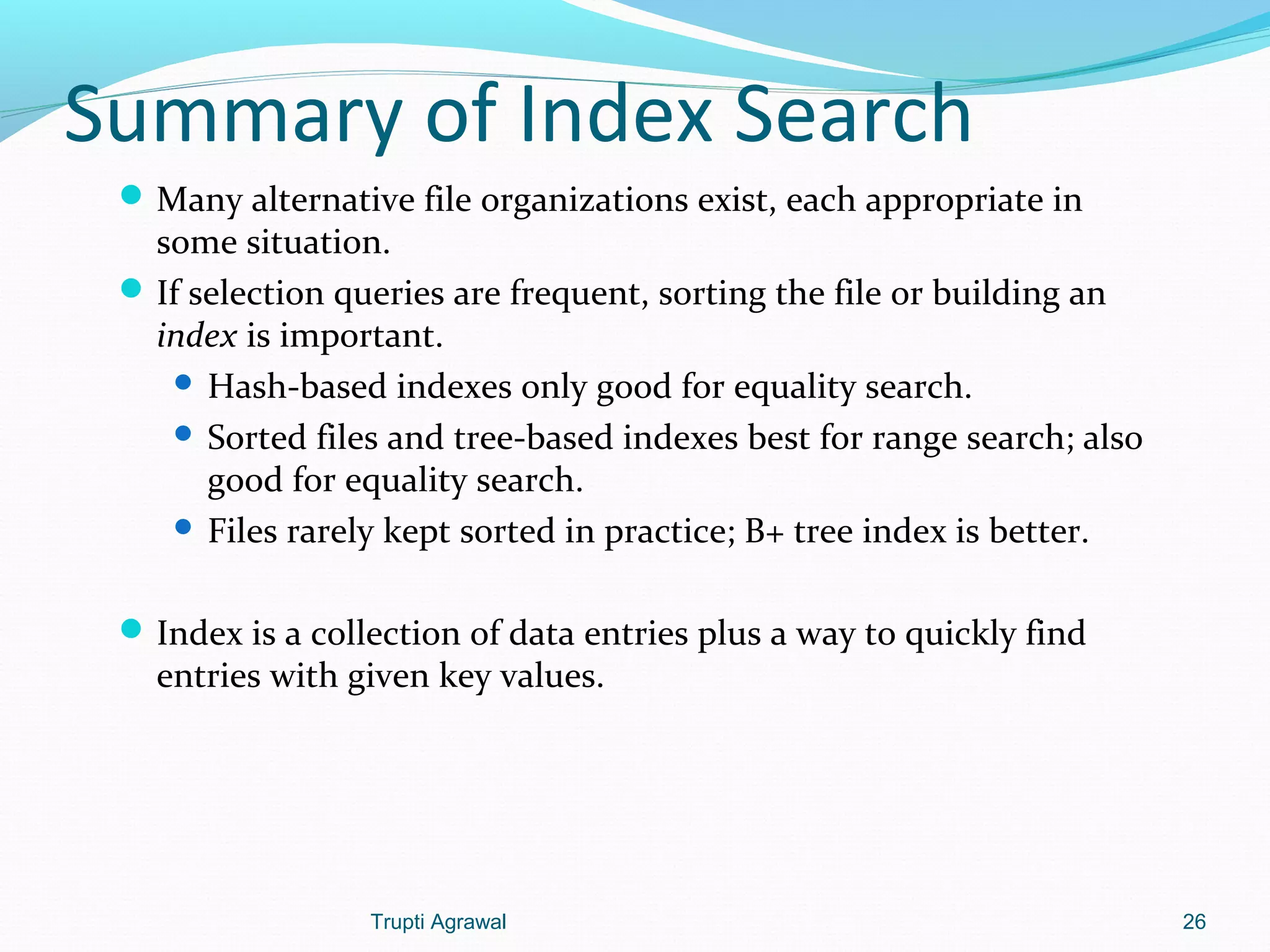 Summary of Index Search 
Many alternative file organizations exist, each appropriate in 
some situation. 
If selection queries are frequent, sorting the file or building an 
index is important. 
 Hash-based indexes only good for equality search. 
 Sorted files and tree-based indexes best for range search; also 
good for equality search. 
 Files rarely kept sorted in practice; B+ tree index is better. 
Index is a collection of data entries plus a way to quickly find 
entries with given key values. 
Trupti Agrawal 26 
 