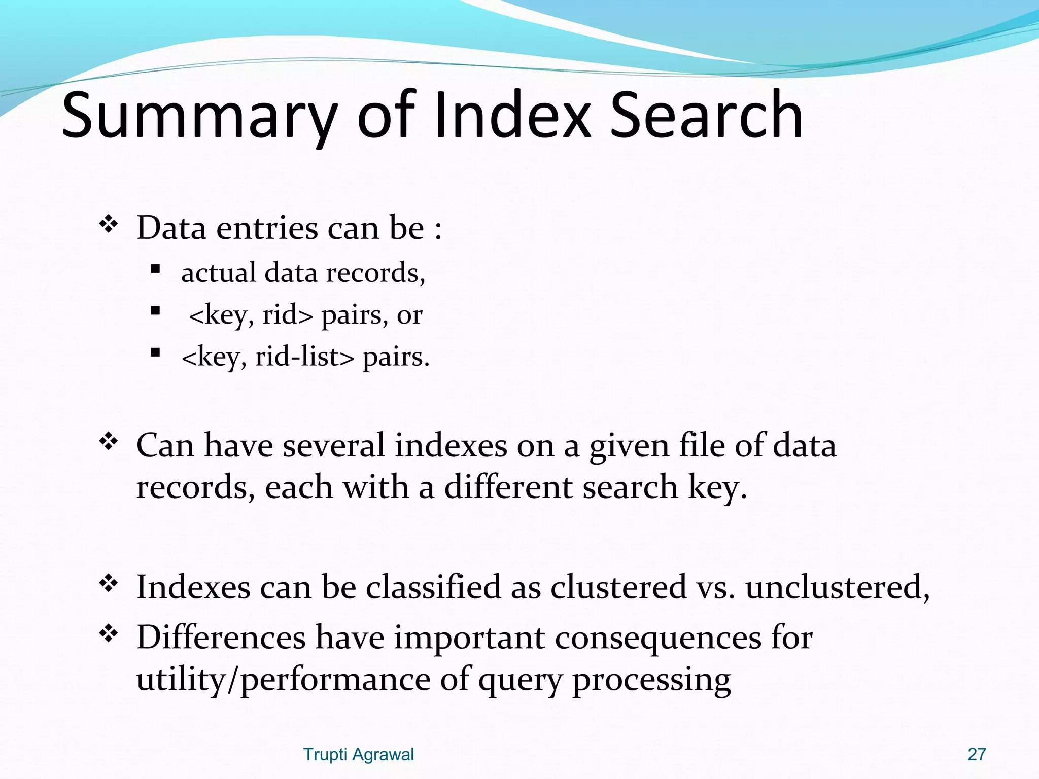 Summary of Index Search 
 Data entries can be : 
 actual data records, 
 <key, rid> pairs, or 
 <key, rid-list> pairs. 
 Can have several indexes on a given file of data 
records, each with a different search key. 
 Indexes can be classified as clustered vs. unclustered, 
 Differences have important consequences for 
utility/performance of query processing 
Trupti Agrawal 27 
 