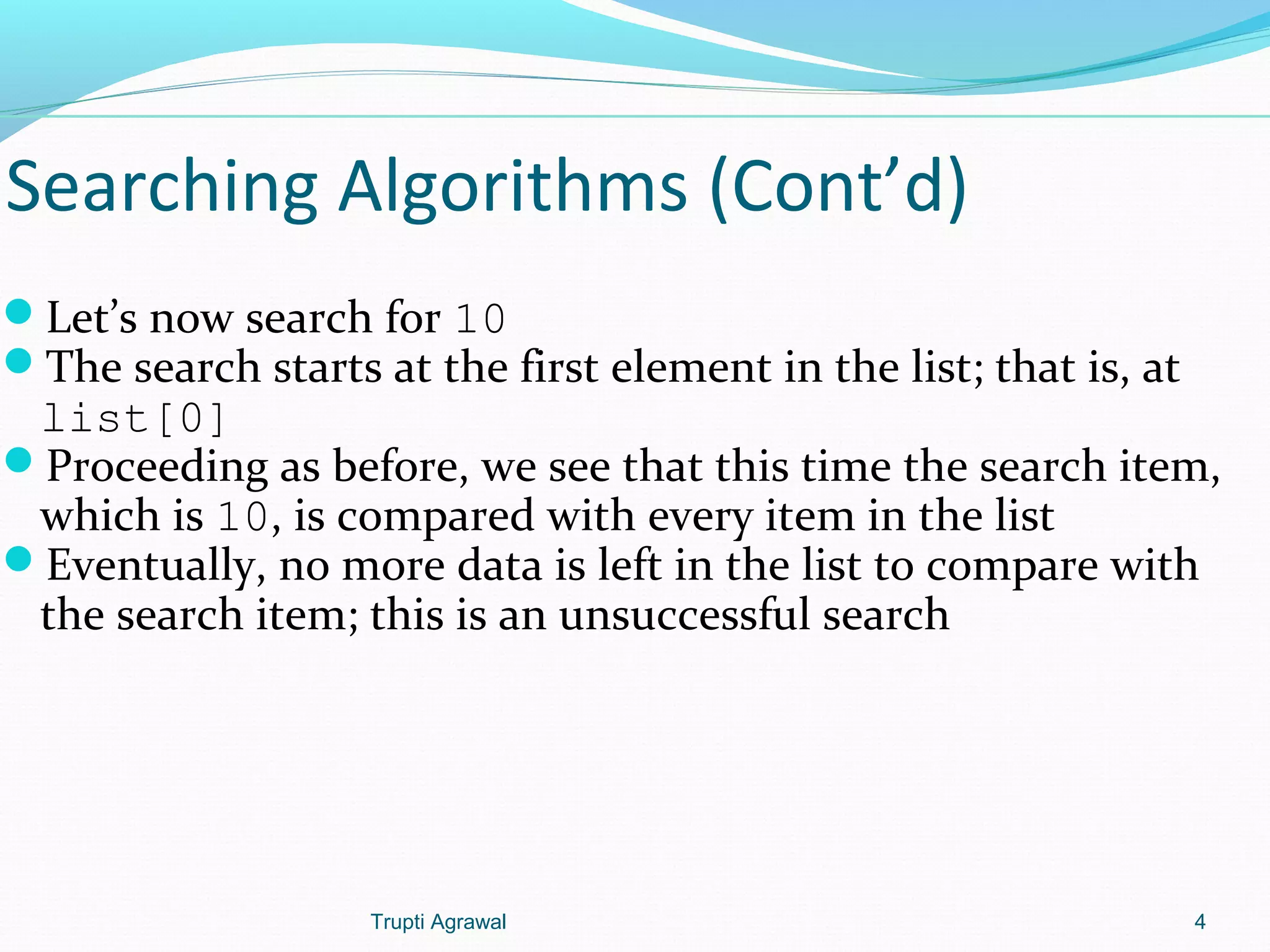 Searching Algorithms (Cont’d) 
Let’s now search for 10 
The search starts at the first element in the list; that is, at 
list[0] 
Proceeding as before, we see that this time the search item, 
which is 10, is compared with every item in the list 
Eventually, no more data is left in the list to compare with 
the search item; this is an unsuccessful search 
Trupti Agrawal 4 
 
