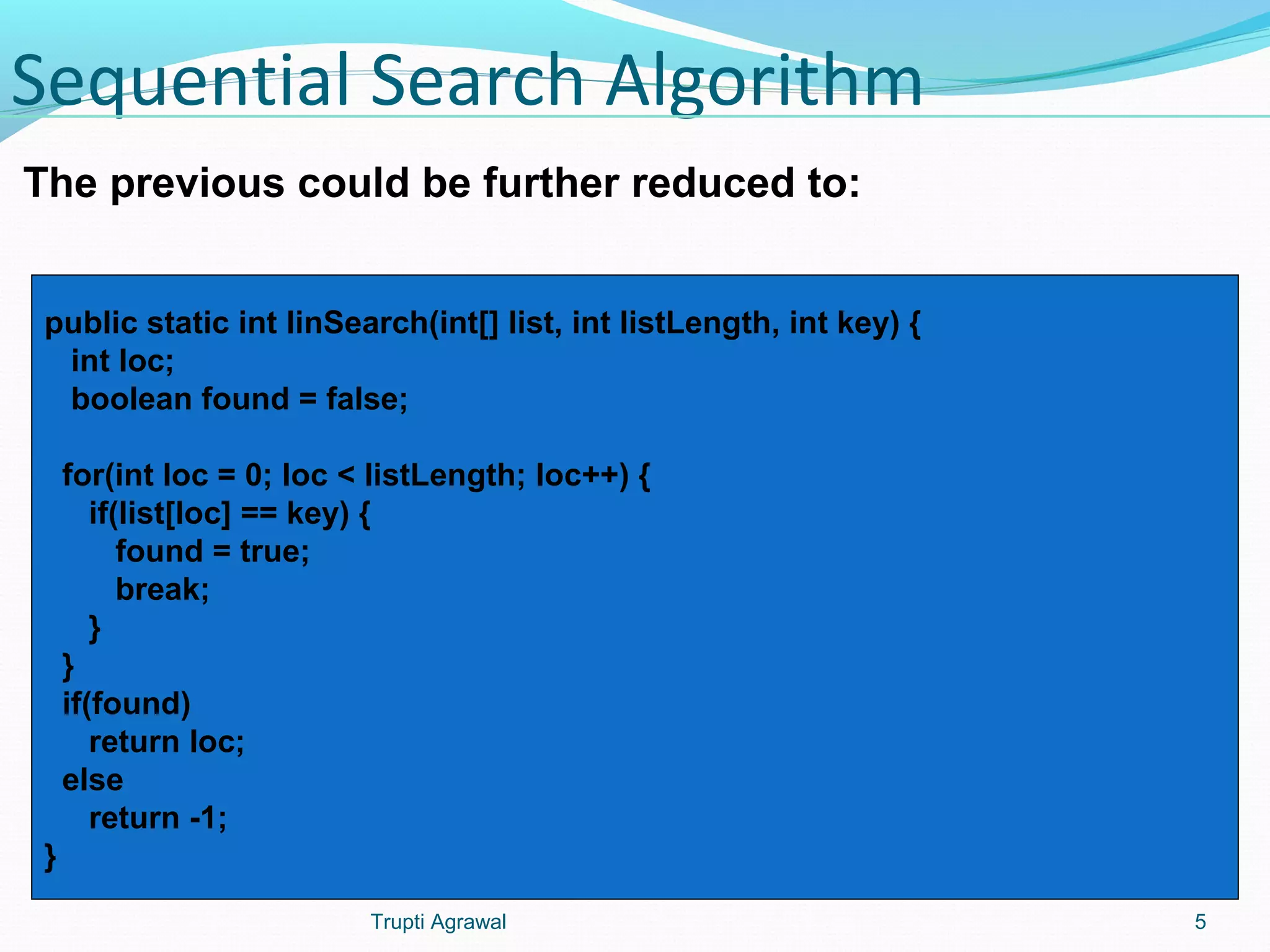 Sequential Search Algorithm 
The previous could be further reduced to: 
public static int linSearch(int[] list, int listLength, int key) { 
int loc; 
boolean found = false; 
for(int loc = 0; loc < listLength; loc++) { 
if(list[loc] == key) { 
found = true; 
break; 
} 
} 
if(found) 
return loc; 
else 
return -1; 
} 
Trupti Agrawal 5 
 