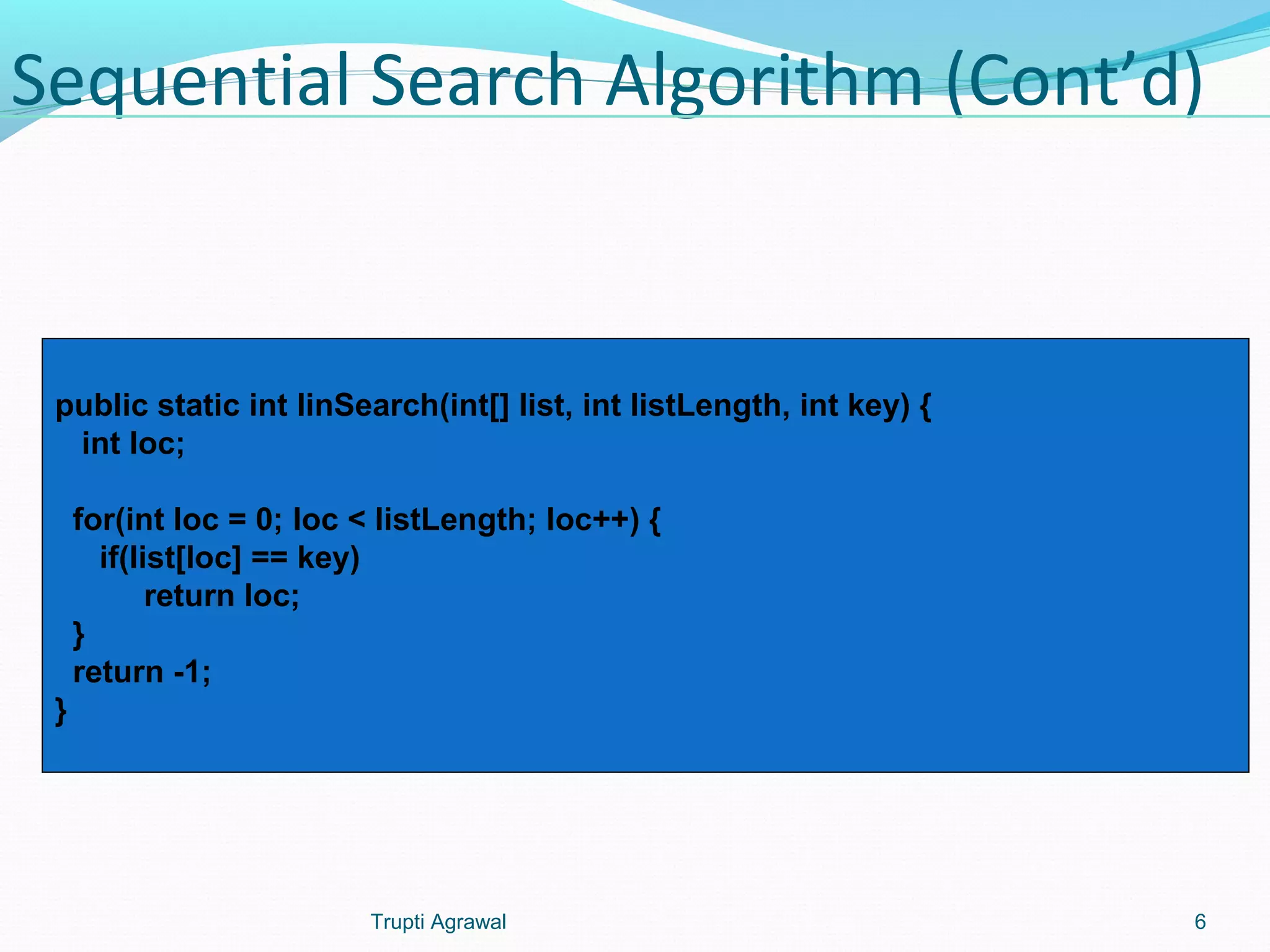 Sequential Search Algorithm (Cont’d) 
public static int linSearch(int[] list, int listLength, int key) { 
int loc; 
for(int loc = 0; loc < listLength; loc++) { 
if(list[loc] == key) 
return loc; 
} 
return -1; 
} 
Trupti Agrawal 6 
 