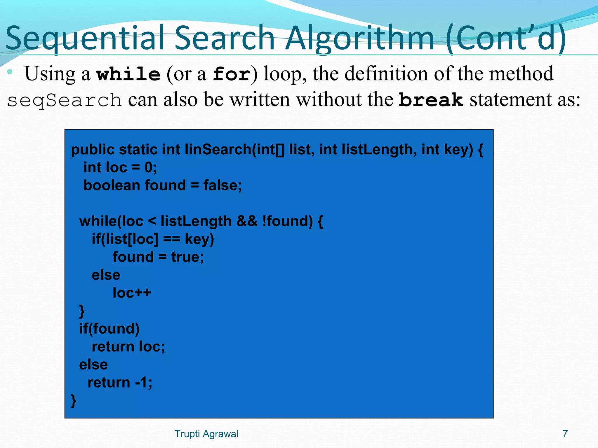 Sequential Search Algorithm (Cont’d) 
• Using a while (or a for) loop, the definition of the method 
seqSearch can also be written without the break statement as: 
public static int linSearch(int[] list, int listLength, int key) { 
int loc = 0; 
boolean found = false; 
while(loc < listLength && !found) { 
if(list[loc] == key) 
found = true; 
else 
loc++ 
} 
if(found) 
return loc; 
else 
return -1; 
} 
Trupti Agrawal 7 
 