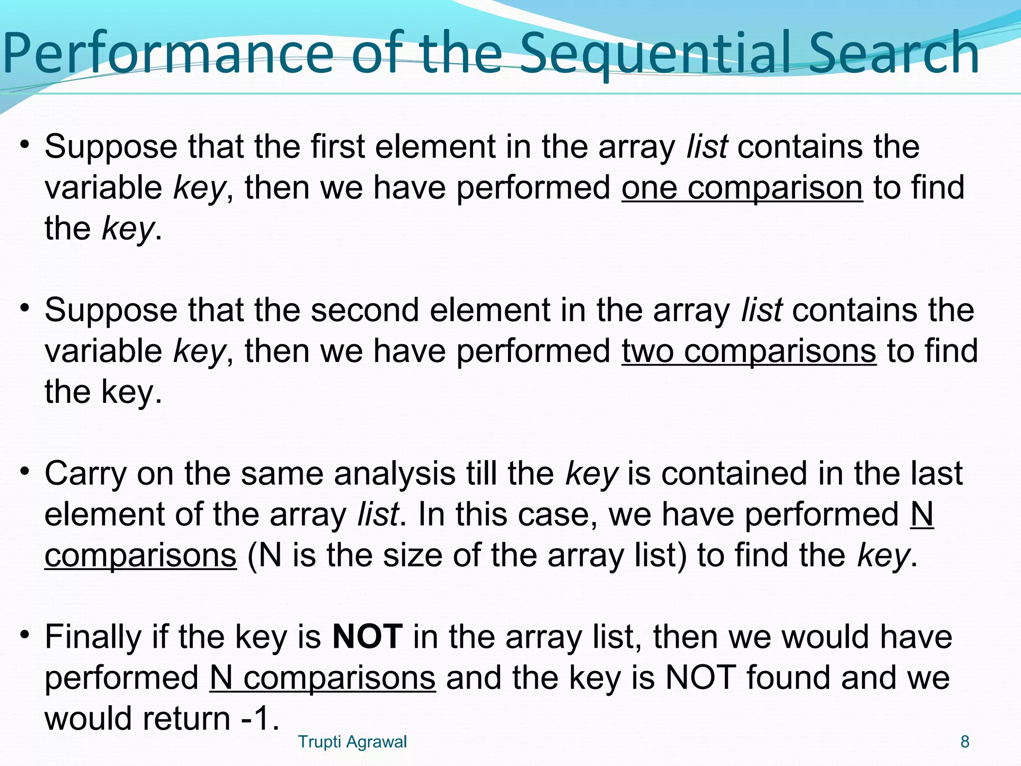 Performance of the Sequential Search 
• Suppose that the first element in the array list contains the 
variable key, then we have performed one comparison to find 
the key. 
• Suppose that the second element in the array list contains the 
variable key, then we have performed two comparisons to find 
the key. 
• Carry on the same analysis till the key is contained in the last 
element of the array list. In this case, we have performed N 
comparisons (N is the size of the array list) to find the key. 
• Finally if the key is NOT in the array list, then we would have 
performed N comparisons and the key is NOT found and we 
would return -1. 
Trupti Agrawal 8 
 