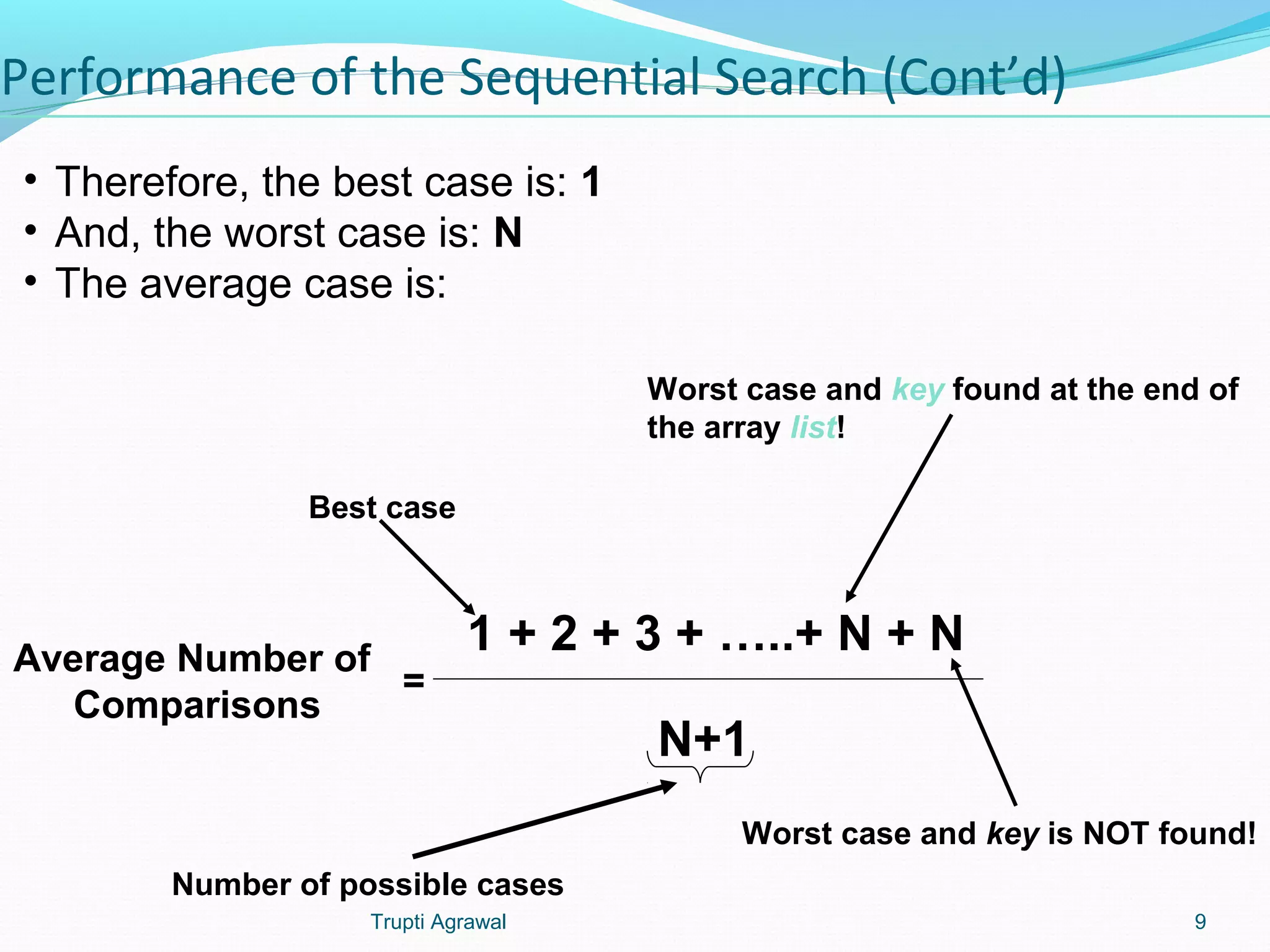 Performance of the Sequential Search (Cont’d) 
• Therefore, the best case is: 1 
• And, the worst case is: N 
• The average case is: 
1 + 2 + 3 + …..+ N + N 
N+1 
Best case 
Average Number of 
Comparisons 
Worst case and key found at the end of 
the array list! 
Worst case and key is NOT found! 
= 
Number of possible cases 
Trupti Agrawal 9 
 