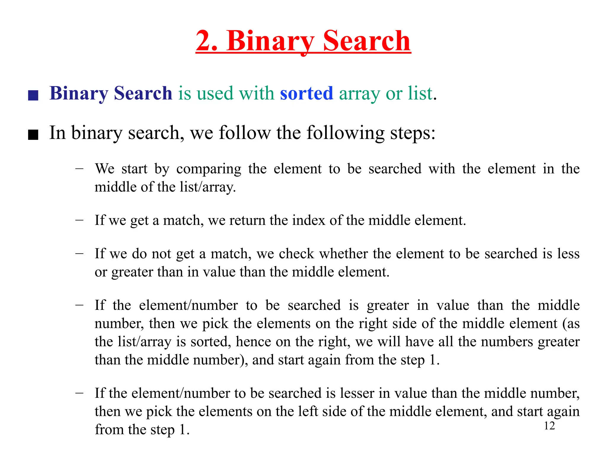 2. Binary Search
12
▪ Binary Search is used with sorted array or list.
▪ In binary search, we follow the following steps:
– We start by comparing the element to be searched with the element in the
middle of the list/array.
– If we get a match, we return the index of the middle element.
– If we do not get a match, we check whether the element to be searched is less
or greater than in value than the middle element.
– If the element/number to be searched is greater in value than the middle
number, then we pick the elements on the right side of the middle element (as
the list/array is sorted, hence on the right, we will have all the numbers greater
than the middle number), and start again from the step 1.
– If the element/number to be searched is lesser in value than the middle number,
then we pick the elements on the left side of the middle element, and start again
from the step 1.
 