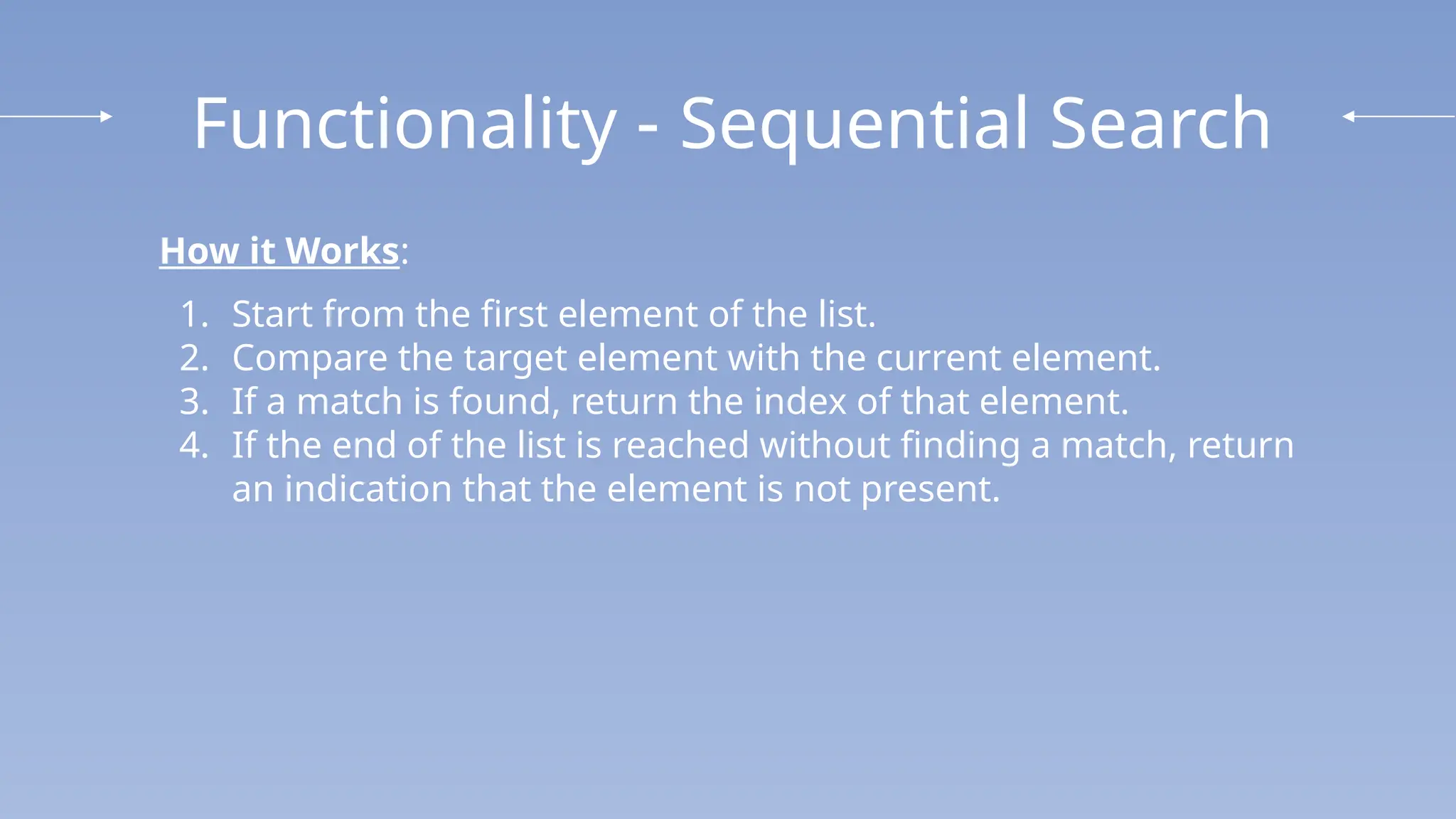 Functionality - Sequential Search
How it Works:
1. Start from the first element of the list.
2. Compare the target element with the current element.
3. If a match is found, return the index of that element.
4. If the end of the list is reached without finding a match, return
an indication that the element is not present.
 