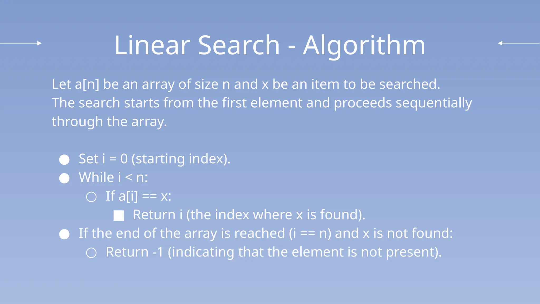 Linear Search - Algorithm
Let a[n] be an array of size n and x be an item to be searched.
The search starts from the first element and proceeds sequentially
through the array.
● Set i = 0 (starting index).
● While i < n:
○ If a[i] == x:
■ Return i (the index where x is found).
● If the end of the array is reached (i == n) and x is not found:
○ Return -1 (indicating that the element is not present).
 