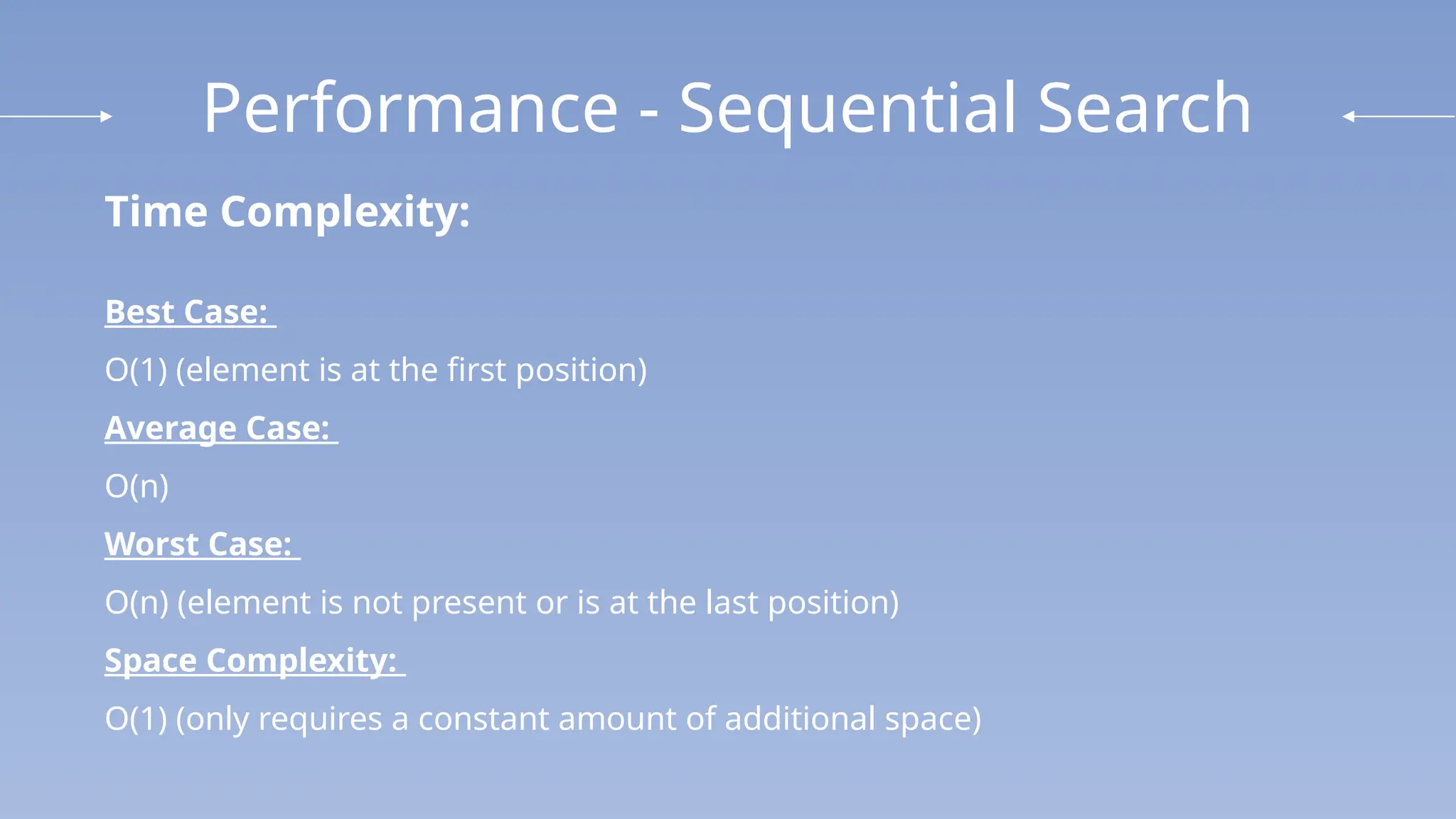 Performance - Sequential Search
Time Complexity:
Best Case:
O(1) (element is at the first position)
Average Case:
O(n)
Worst Case:
O(n) (element is not present or is at the last position)
Space Complexity:
O(1) (only requires a constant amount of additional space)
 