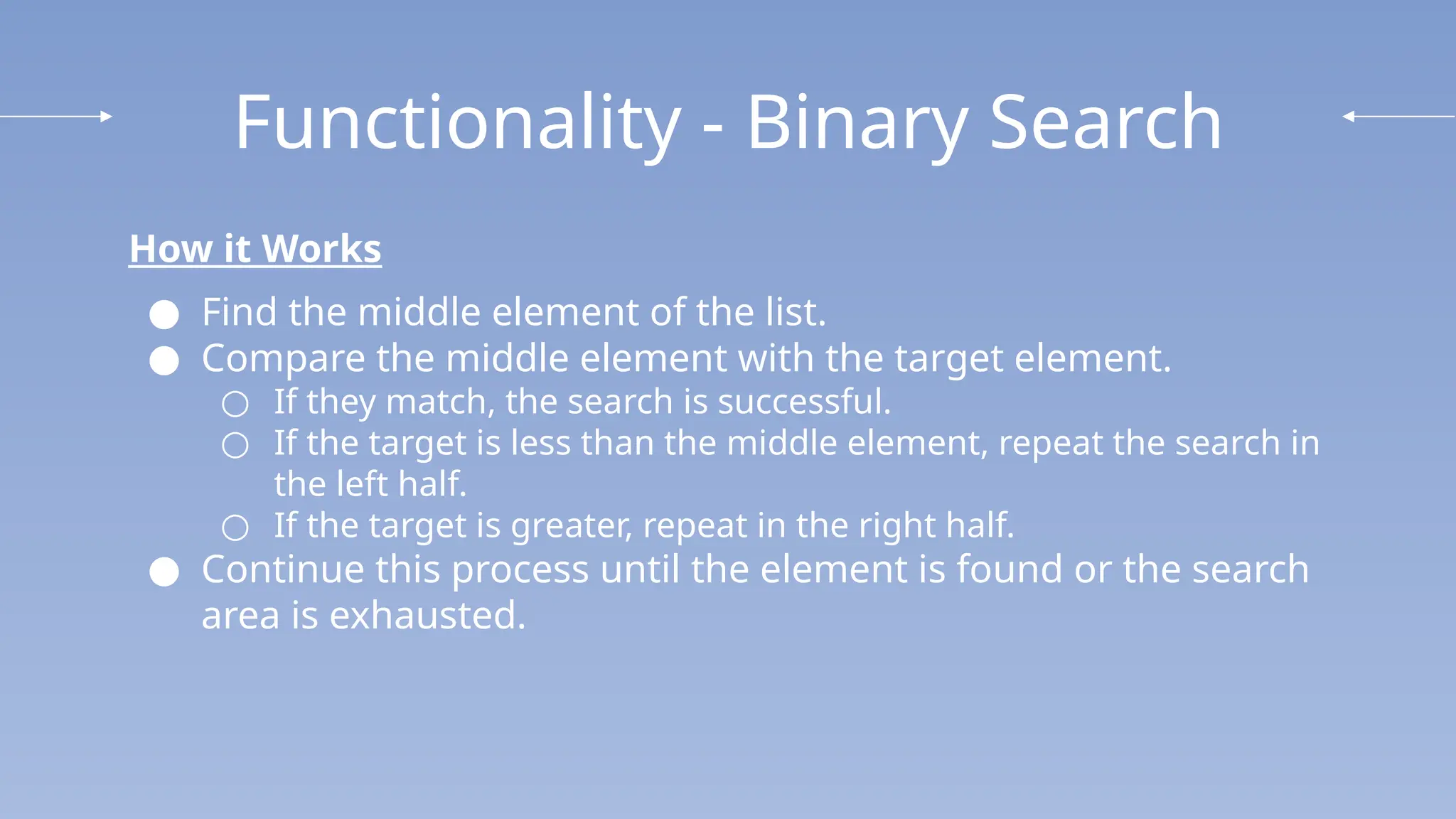 Functionality - Binary Search
How it Works
● Find the middle element of the list.
● Compare the middle element with the target element.
○ If they match, the search is successful.
○ If the target is less than the middle element, repeat the search in
the left half.
○ If the target is greater, repeat in the right half.
● Continue this process until the element is found or the search
area is exhausted.
 