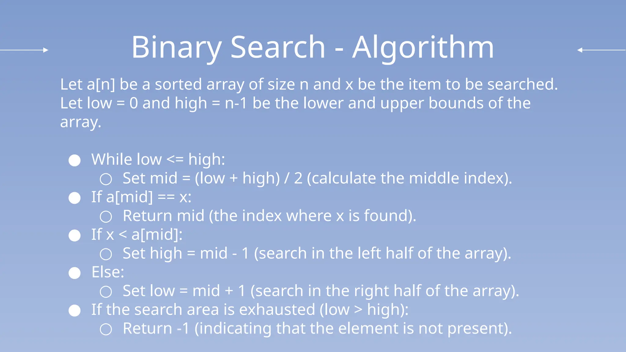 Binary Search - Algorithm
Let a[n] be a sorted array of size n and x be the item to be searched.
Let low = 0 and high = n-1 be the lower and upper bounds of the
array.
● While low <= high:
○ Set mid = (low + high) / 2 (calculate the middle index).
● If a[mid] == x:
○ Return mid (the index where x is found).
● If x < a[mid]:
○ Set high = mid - 1 (search in the left half of the array).
● Else:
○ Set low = mid + 1 (search in the right half of the array).
● If the search area is exhausted (low > high):
○ Return -1 (indicating that the element is not present).
 