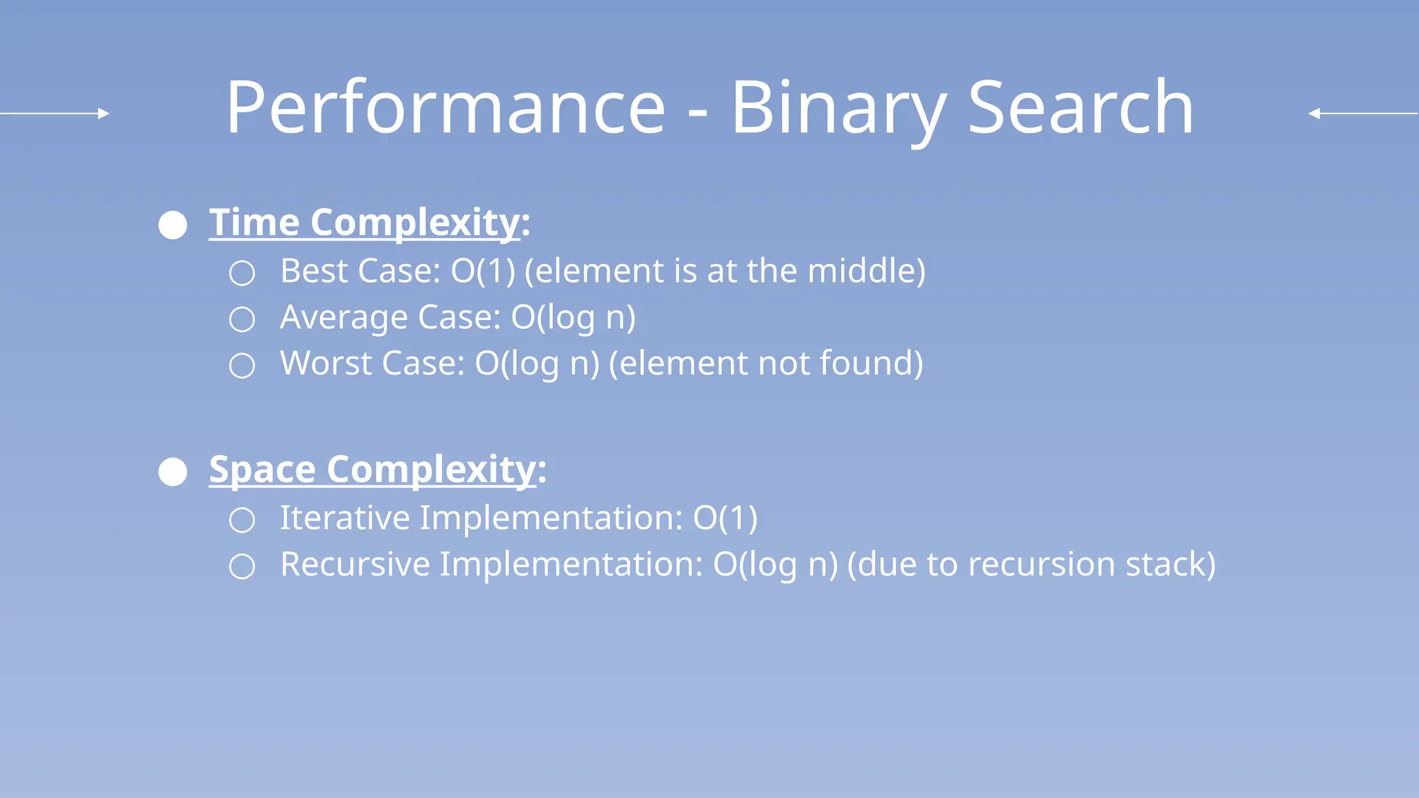 Performance - Binary Search
● Time Complexity:
○ Best Case: O(1) (element is at the middle)
○ Average Case: O(log n)
○ Worst Case: O(log⁡n) (element not found)
● Space Complexity:
○ Iterative Implementation: O(1)
○ Recursive Implementation: O(log ⁡
n) (due to recursion stack)
 