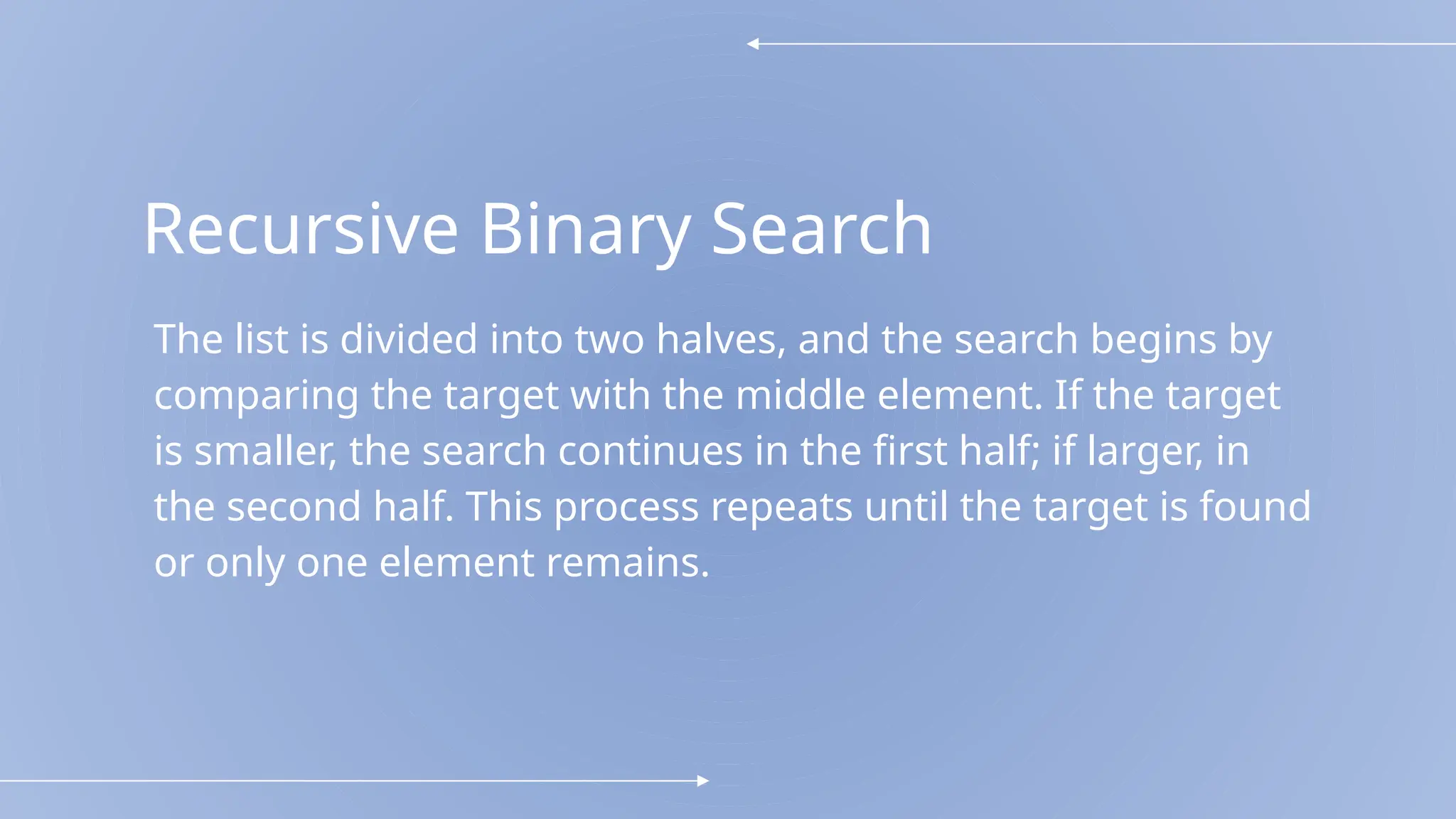 Recursive Binary Search
The list is divided into two halves, and the search begins by
comparing the target with the middle element. If the target
is smaller, the search continues in the first half; if larger, in
the second half. This process repeats until the target is found
or only one element remains.
 