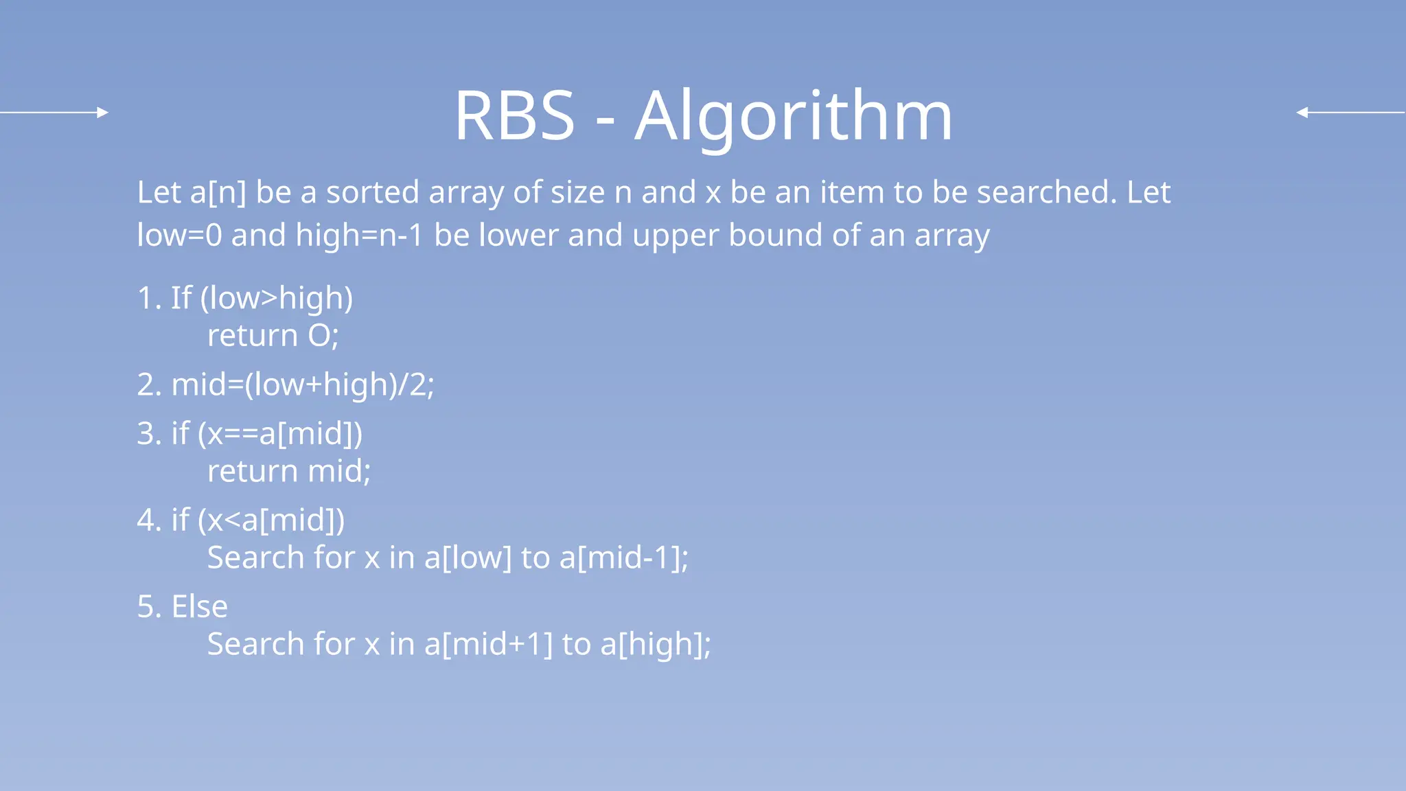 RBS - Algorithm
Let a[n] be a sorted array of size n and x be an item to be searched. Let
low=0 and high=n-1 be lower and upper bound of an array
1. If (low>high)
return O;
2. mid=(low+high)/2;
3. if (x==a[mid])
return mid;
4. if (x<a[mid])
Search for x in a[low] to a[mid-1];
5. Else
Search for x in a[mid+1] to a[high];
 