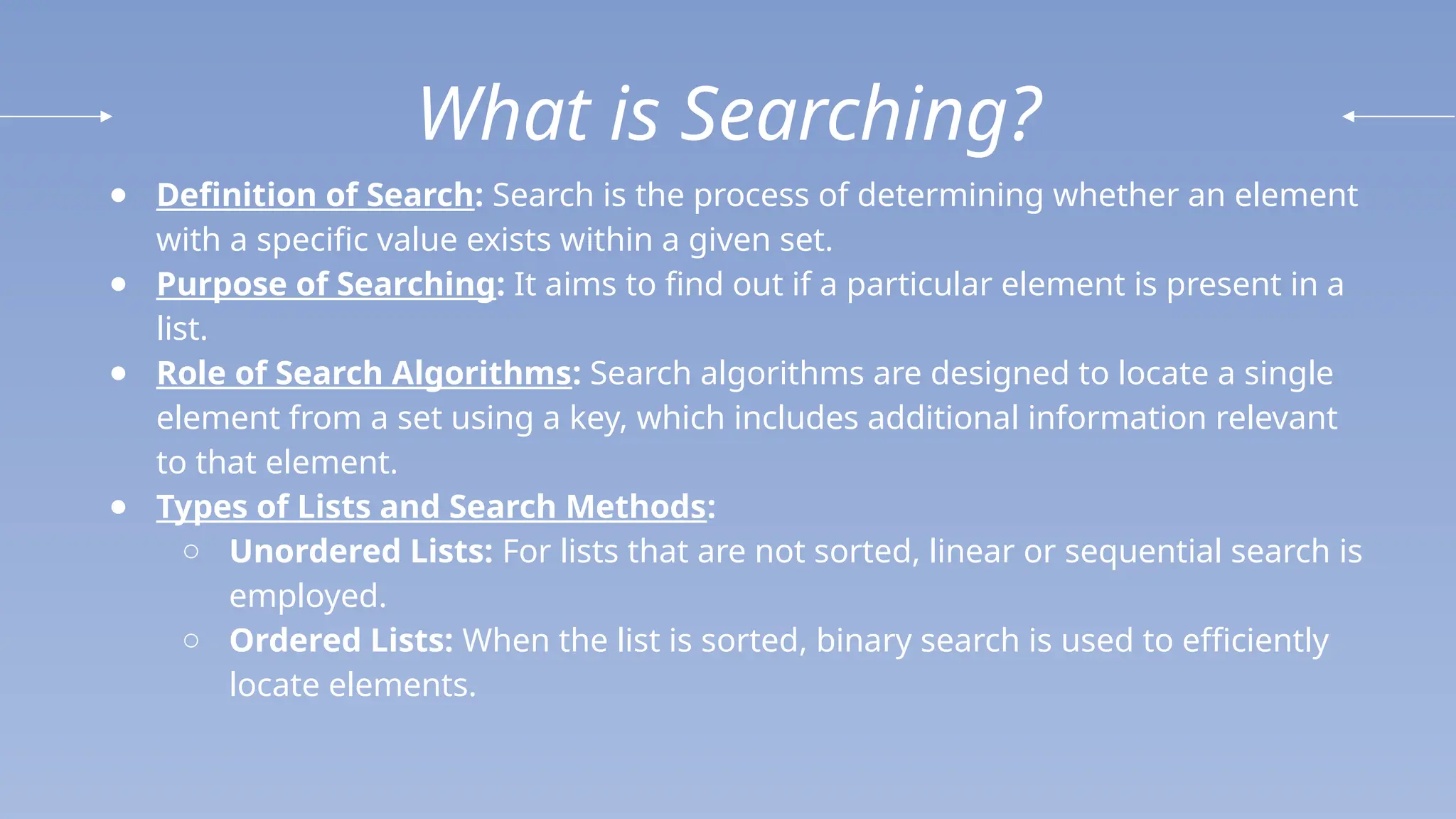 What is Searching?
● Definition of Search: Search is the process of determining whether an element
with a specific value exists within a given set.
● Purpose of Searching: It aims to find out if a particular element is present in a
list.
● Role of Search Algorithms: Search algorithms are designed to locate a single
element from a set using a key, which includes additional information relevant
to that element.
● Types of Lists and Search Methods:
○ Unordered Lists: For lists that are not sorted, linear or sequential search is
employed.
○ Ordered Lists: When the list is sorted, binary search is used to efficiently
locate elements.
 