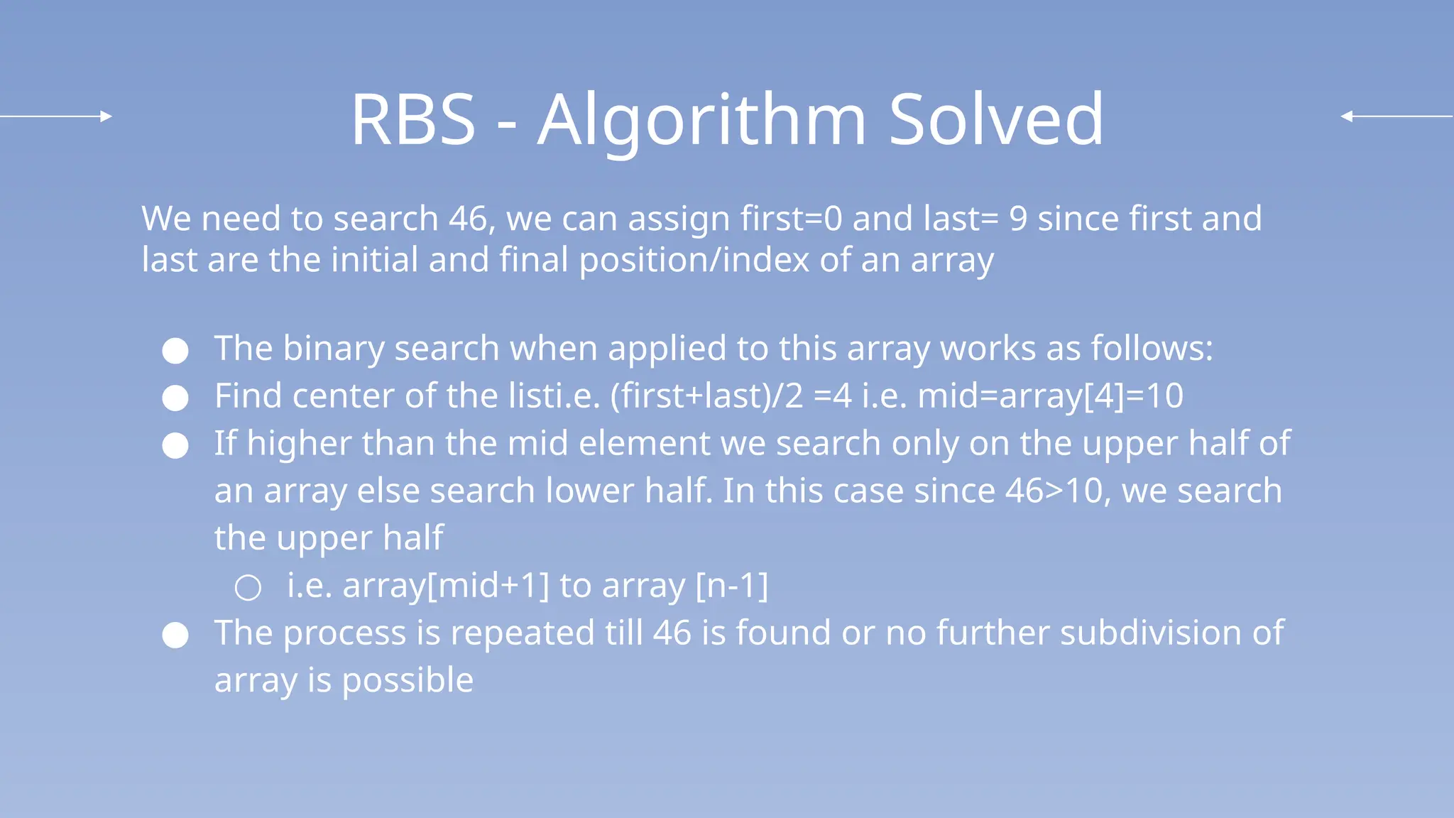 RBS - Algorithm Solved
We need to search 46, we can assign first=0 and last= 9 since first and
last are the initial and final position/index of an array
● The binary search when applied to this array works as follows:
● Find center of the listi.e. (first+last)/2 =4 i.e. mid=array[4]=10
● If higher than the mid element we search only on the upper half of
an array else search lower half. In this case since 46>10, we search
the upper half
○ i.e. array[mid+1] to array [n-1]
● The process is repeated till 46 is found or no further subdivision of
array is possible
 