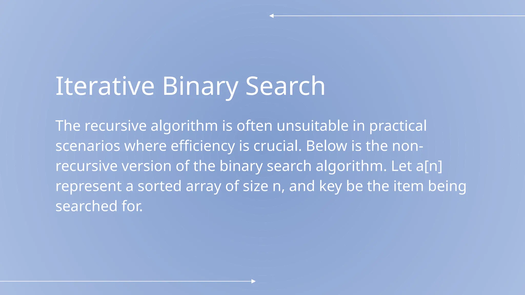 Iterative Binary Search
The recursive algorithm is often unsuitable in practical
scenarios where efficiency is crucial. Below is the non-
recursive version of the binary search algorithm. Let a[n]
represent a sorted array of size n, and key be the item being
searched for.
 