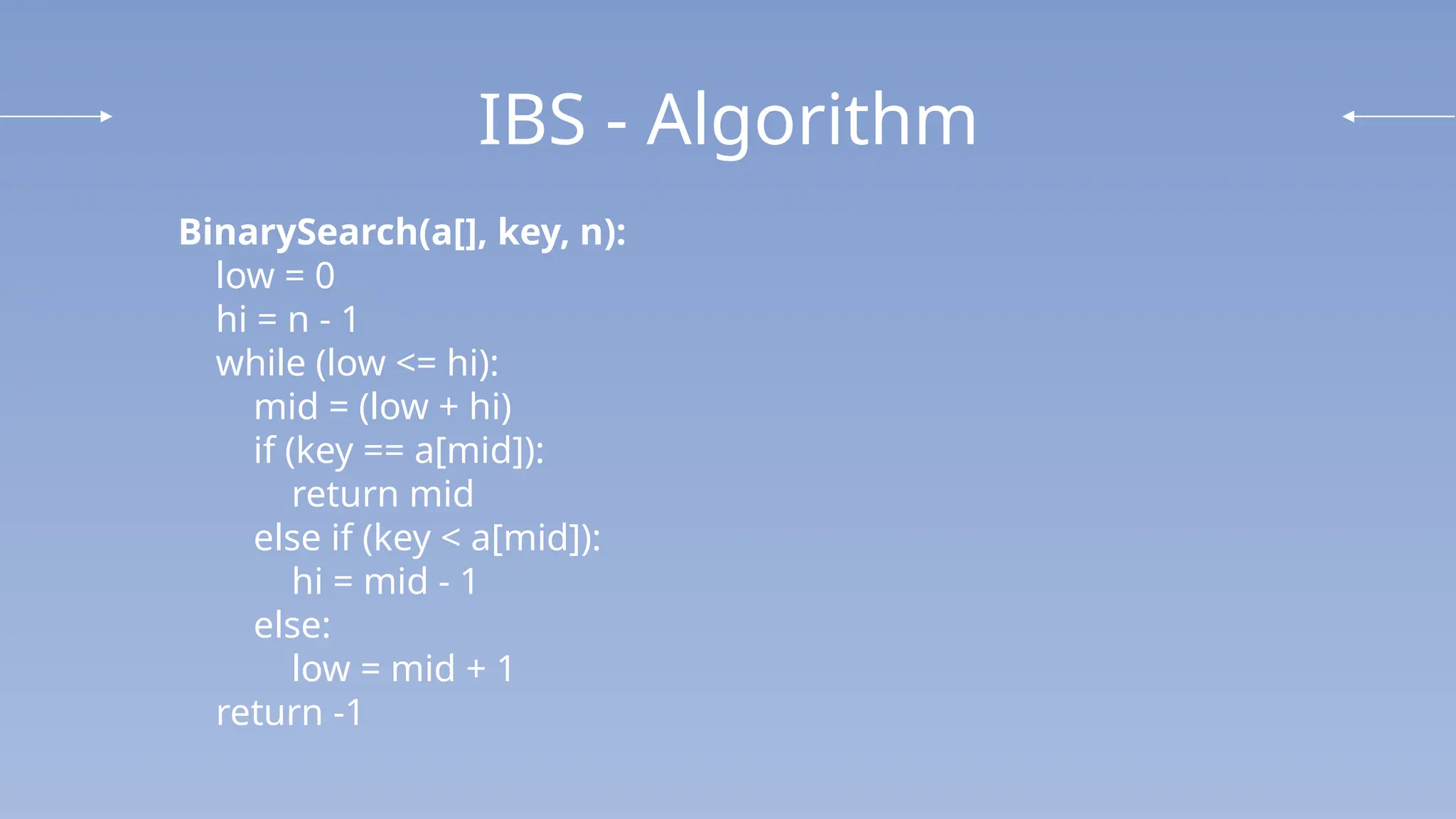 IBS - Algorithm
BinarySearch(a[], key, n):
low = 0
hi = n - 1
while (low <= hi):
mid = (low + hi)
if (key == a[mid]):
return mid
else if (key < a[mid]):
hi = mid - 1
else:
low = mid + 1
return -1
 