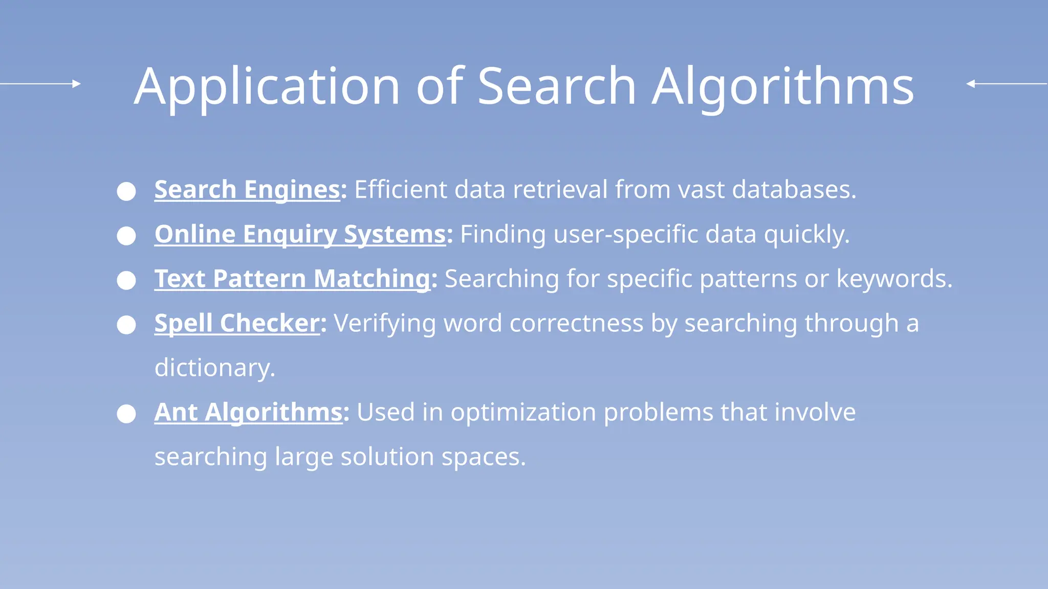 Application of Search Algorithms
● Search Engines: Efficient data retrieval from vast databases.
● Online Enquiry Systems: Finding user-specific data quickly.
● Text Pattern Matching: Searching for specific patterns or keywords.
● Spell Checker: Verifying word correctness by searching through a
dictionary.
● Ant Algorithms: Used in optimization problems that involve
searching large solution spaces.
 