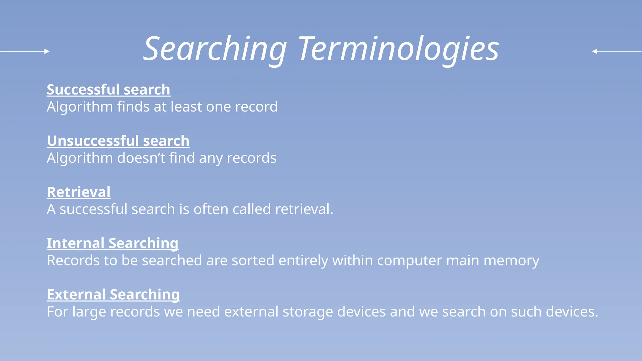 Searching Terminologies
Successful search
Algorithm finds at least one record
Unsuccessful search
Algorithm doesn’t find any records
Retrieval
A successful search is often called retrieval.
Internal Searching
Records to be searched are sorted entirely within computer main memory
External Searching
For large records we need external storage devices and we search on such devices.
 