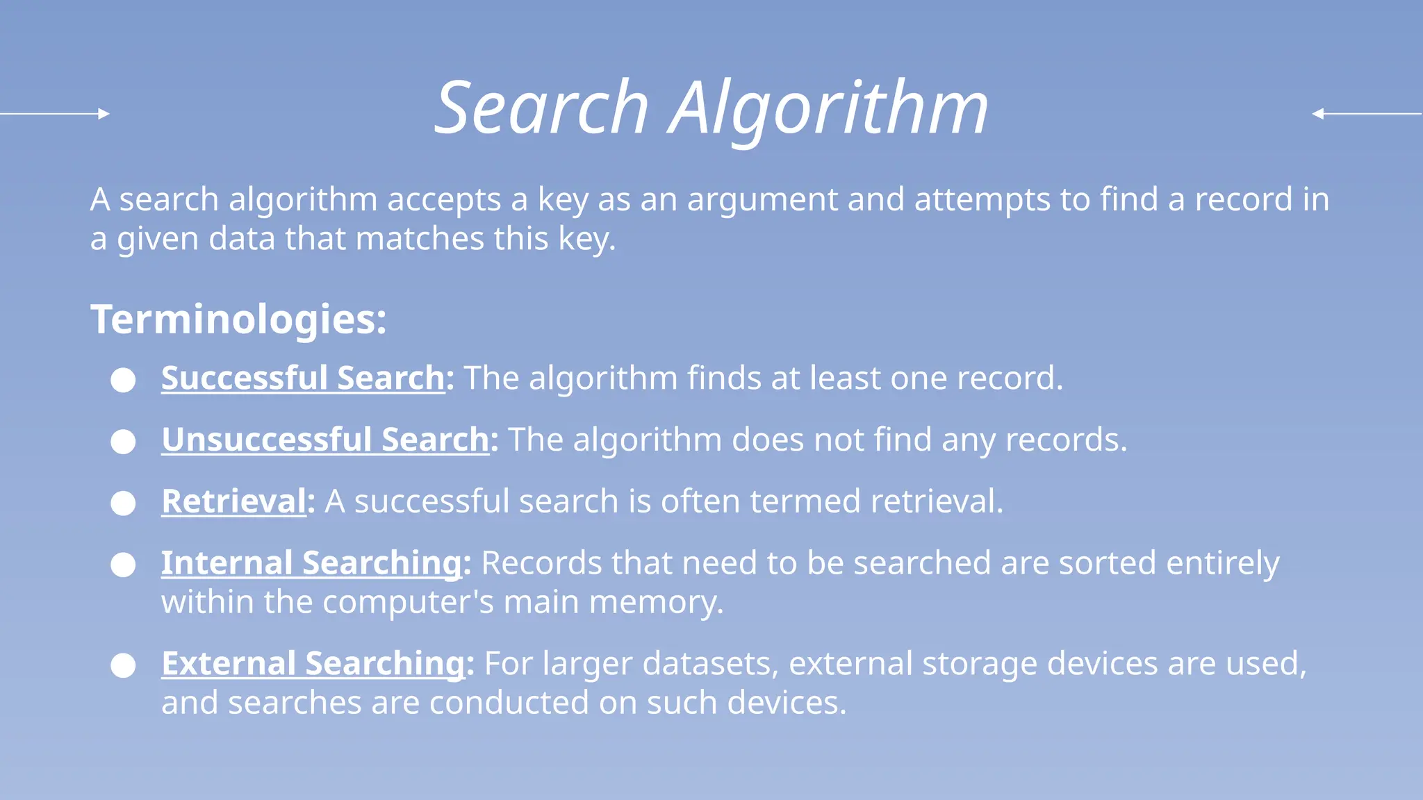 Search Algorithm
A search algorithm accepts a key as an argument and attempts to find a record in
a given data that matches this key.
Terminologies:
● Successful Search: The algorithm finds at least one record.
● Unsuccessful Search: The algorithm does not find any records.
● Retrieval: A successful search is often termed retrieval.
● Internal Searching: Records that need to be searched are sorted entirely
within the computer's main memory.
● External Searching: For larger datasets, external storage devices are used,
and searches are conducted on such devices.
 