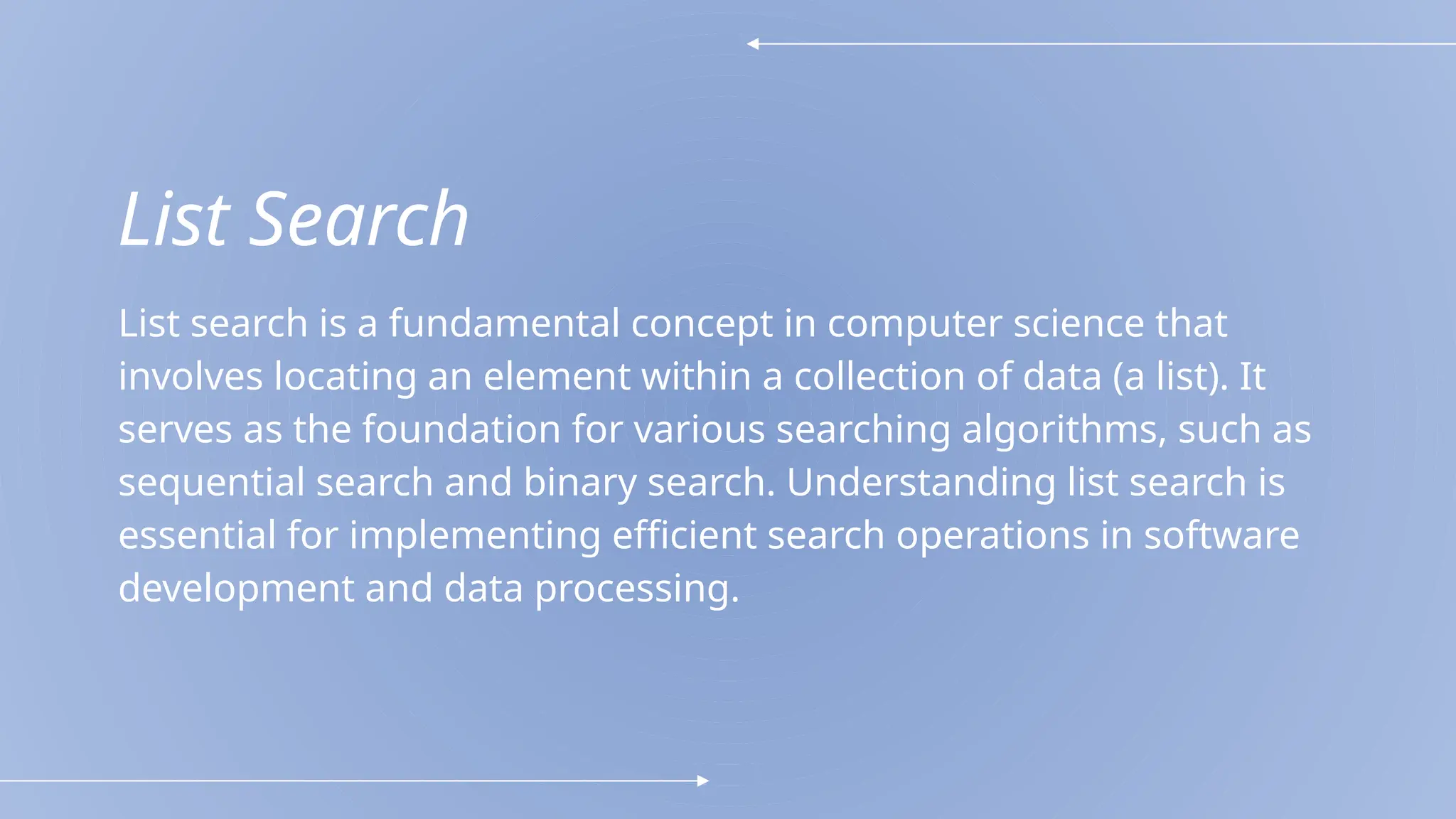 List Search
List search is a fundamental concept in computer science that
involves locating an element within a collection of data (a list). It
serves as the foundation for various searching algorithms, such as
sequential search and binary search. Understanding list search is
essential for implementing efficient search operations in software
development and data processing.
 