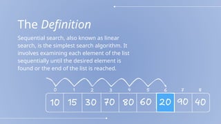 The Definition
Sequential search, also known as linear
search, is the simplest search algorithm. It
involves examining each element of the list
sequentially until the desired element is
found or the end of the list is reached.
 