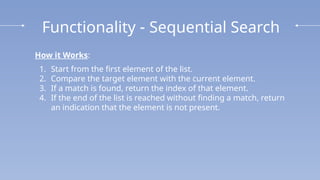 Functionality - Sequential Search
How it Works:
1. Start from the first element of the list.
2. Compare the target element with the current element.
3. If a match is found, return the index of that element.
4. If the end of the list is reached without finding a match, return
an indication that the element is not present.
 