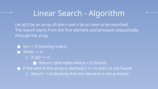 Linear Search - Algorithm
Let a[n] be an array of size n and x be an item to be searched.
The search starts from the first element and proceeds sequentially
through the array.
● Set i = 0 (starting index).
● While i < n:
○ If a[i] == x:
■ Return i (the index where x is found).
● If the end of the array is reached (i == n) and x is not found:
○ Return -1 (indicating that the element is not present).
 