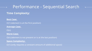 Performance - Sequential Search
Time Complexity:
Best Case:
O(1) (element is at the first position)
Average Case:
O(n)
Worst Case:
O(n) (element is not present or is at the last position)
Space Complexity:
O(1) (only requires a constant amount of additional space)
 