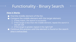 Functionality - Binary Search
How it Works
● Find the middle element of the list.
● Compare the middle element with the target element.
○ If they match, the search is successful.
○ If the target is less than the middle element, repeat the search in
the left half.
○ If the target is greater, repeat in the right half.
● Continue this process until the element is found or the search
area is exhausted.
 