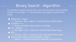 Binary Search - Algorithm
Let a[n] be a sorted array of size n and x be the item to be searched.
Let low = 0 and high = n-1 be the lower and upper bounds of the
array.
● While low <= high:
○ Set mid = (low + high) / 2 (calculate the middle index).
● If a[mid] == x:
○ Return mid (the index where x is found).
● If x < a[mid]:
○ Set high = mid - 1 (search in the left half of the array).
● Else:
○ Set low = mid + 1 (search in the right half of the array).
● If the search area is exhausted (low > high):
○ Return -1 (indicating that the element is not present).
 