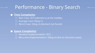 Performance - Binary Search
● Time Complexity:
○ Best Case: O(1) (element is at the middle)
○ Average Case: O(log n)
○ Worst Case: O(log⁡n) (element not found)
● Space Complexity:
○ Iterative Implementation: O(1)
○ Recursive Implementation: O(log ⁡
n) (due to recursion stack)
 