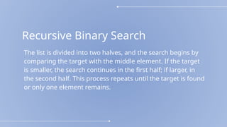 Recursive Binary Search
The list is divided into two halves, and the search begins by
comparing the target with the middle element. If the target
is smaller, the search continues in the first half; if larger, in
the second half. This process repeats until the target is found
or only one element remains.
 