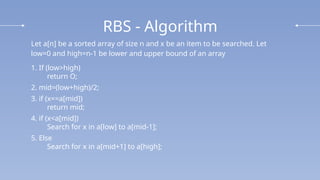 RBS - Algorithm
Let a[n] be a sorted array of size n and x be an item to be searched. Let
low=0 and high=n-1 be lower and upper bound of an array
1. If (low>high)
return O;
2. mid=(low+high)/2;
3. if (x==a[mid])
return mid;
4. if (x<a[mid])
Search for x in a[low] to a[mid-1];
5. Else
Search for x in a[mid+1] to a[high];
 