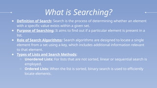 What is Searching?
● Definition of Search: Search is the process of determining whether an element
with a specific value exists within a given set.
● Purpose of Searching: It aims to find out if a particular element is present in a
list.
● Role of Search Algorithms: Search algorithms are designed to locate a single
element from a set using a key, which includes additional information relevant
to that element.
● Types of Lists and Search Methods:
○ Unordered Lists: For lists that are not sorted, linear or sequential search is
employed.
○ Ordered Lists: When the list is sorted, binary search is used to efficiently
locate elements.
 