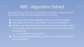 RBS - Algorithm Solved
We need to search 46, we can assign first=0 and last= 9 since first and
last are the initial and final position/index of an array
● The binary search when applied to this array works as follows:
● Find center of the listi.e. (first+last)/2 =4 i.e. mid=array[4]=10
● If higher than the mid element we search only on the upper half of
an array else search lower half. In this case since 46>10, we search
the upper half
○ i.e. array[mid+1] to array [n-1]
● The process is repeated till 46 is found or no further subdivision of
array is possible
 