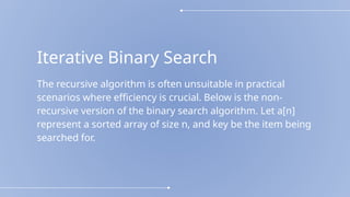 Iterative Binary Search
The recursive algorithm is often unsuitable in practical
scenarios where efficiency is crucial. Below is the non-
recursive version of the binary search algorithm. Let a[n]
represent a sorted array of size n, and key be the item being
searched for.
 