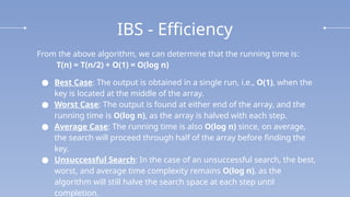IBS - Efficiency
From the above algorithm, we can determine that the running time is:
T(n) = T(n/2) + O(1) = O(log n)
● Best Case: The output is obtained in a single run, i.e., O(1), when the
key is located at the middle of the array.
● Worst Case: The output is found at either end of the array, and the
running time is O(log n), as the array is halved with each step.
● Average Case: The running time is also O(log n) since, on average,
the search will proceed through half of the array before finding the
key.
● Unsuccessful Search: In the case of an unsuccessful search, the best,
worst, and average time complexity remains O(log n), as the
algorithm will still halve the search space at each step until
completion.
 