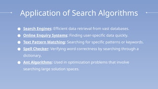 Application of Search Algorithms
● Search Engines: Efficient data retrieval from vast databases.
● Online Enquiry Systems: Finding user-specific data quickly.
● Text Pattern Matching: Searching for specific patterns or keywords.
● Spell Checker: Verifying word correctness by searching through a
dictionary.
● Ant Algorithms: Used in optimization problems that involve
searching large solution spaces.
 