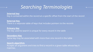 Searching Terminologies
Internal key
Key is contained within the record at a specific offset from the start of the record
External Key
There is a separate table of keys that includes pointers to the records
Primary Key
The key used to search is unique for every record in the table
Secondary Key
Same key may be associated with more than one record in the table
Search algorithm
Accepts an argument and tries to find a record in a given table whose key it
matches.
 