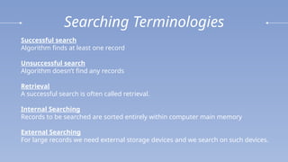 Searching Terminologies
Successful search
Algorithm finds at least one record
Unsuccessful search
Algorithm doesn’t find any records
Retrieval
A successful search is often called retrieval.
Internal Searching
Records to be searched are sorted entirely within computer main memory
External Searching
For large records we need external storage devices and we search on such devices.
 