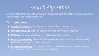 Search Algorithm
A search algorithm accepts a key as an argument and attempts to find a record in
a given data that matches this key.
Terminologies:
● Successful Search: The algorithm finds at least one record.
● Unsuccessful Search: The algorithm does not find any records.
● Retrieval: A successful search is often termed retrieval.
● Internal Searching: Records that need to be searched are sorted entirely
within the computer's main memory.
● External Searching: For larger datasets, external storage devices are used,
and searches are conducted on such devices.
 
