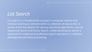 List Search
List search is a fundamental concept in computer science that
involves locating an element within a collection of data (a list). It
serves as the foundation for various searching algorithms, such as
sequential search and binary search. Understanding list search is
essential for implementing efficient search operations in software
development and data processing.
 
