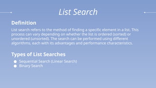 List Search
Definition
List search refers to the method of finding a specific element in a list. This
process can vary depending on whether the list is ordered (sorted) or
unordered (unsorted). The search can be performed using different
algorithms, each with its advantages and performance characteristics.
Types of List Searches
● Sequential Search (Linear Search)
● Binary Search
 