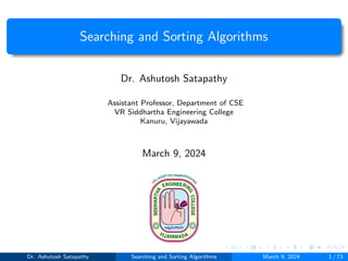 Searching and Sorting Algorithms
Dr. Ashutosh Satapathy
Assistant Professor, Department of CSE
VR Siddhartha Engineering College
Kanuru, Vijayawada
March 9, 2024
Dr. Ashutosh Satapathy Searching and Sorting Algorithms March 9, 2024 1 / 73
 
