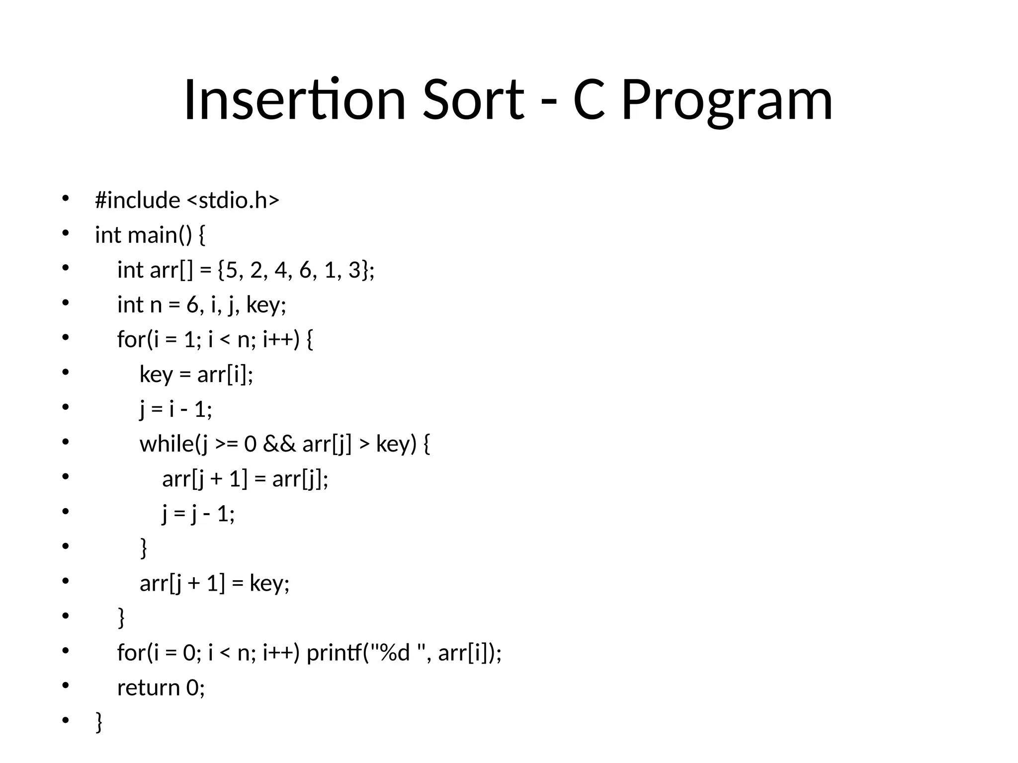 Insertion Sort - C Program
• #include <stdio.h>
• int main() {
• int arr[] = {5, 2, 4, 6, 1, 3};
• int n = 6, i, j, key;
• for(i = 1; i < n; i++) {
• key = arr[i];
• j = i - 1;
• while(j >= 0 && arr[j] > key) {
• arr[j + 1] = arr[j];
• j = j - 1;
• }
• arr[j + 1] = key;
• }
• for(i = 0; i < n; i++) printf("%d ", arr[i]);
• return 0;
• }
 