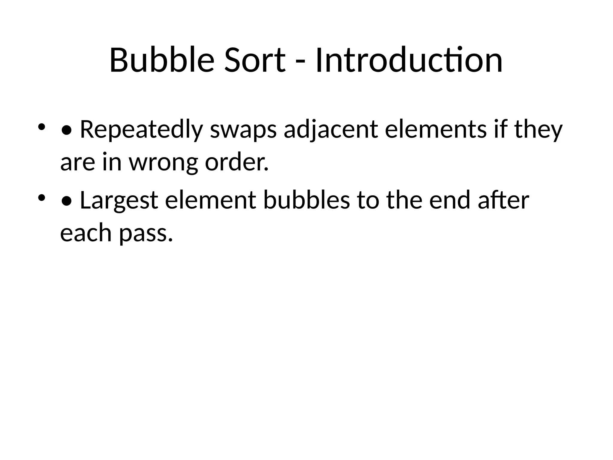 Bubble Sort - Introduction
• • Repeatedly swaps adjacent elements if they
are in wrong order.
• • Largest element bubbles to the end after
each pass.
 