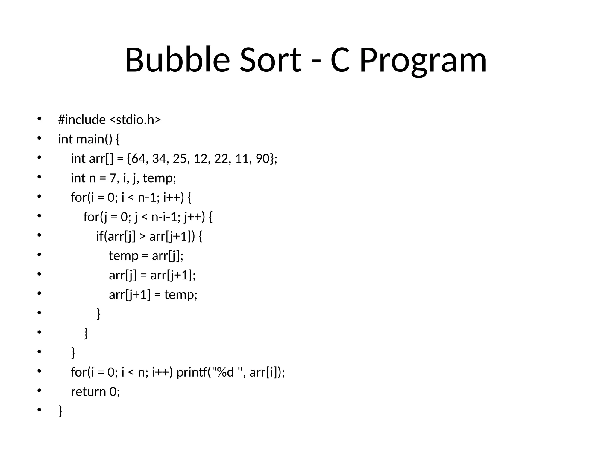 Bubble Sort - C Program
• #include <stdio.h>
• int main() {
• int arr[] = {64, 34, 25, 12, 22, 11, 90};
• int n = 7, i, j, temp;
• for(i = 0; i < n-1; i++) {
• for(j = 0; j < n-i-1; j++) {
• if(arr[j] > arr[j+1]) {
• temp = arr[j];
• arr[j] = arr[j+1];
• arr[j+1] = temp;
• }
• }
• }
• for(i = 0; i < n; i++) printf("%d ", arr[i]);
• return 0;
• }
 